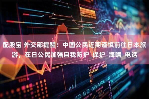 配股宝 外交部提醒：中国公民近期谨慎前往日本旅游，在日公民加强自我防护_保护_海啸_电话