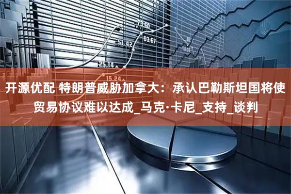 开源优配 特朗普威胁加拿大：承认巴勒斯坦国将使贸易协议难以达成_马克·卡尼_支持_谈判