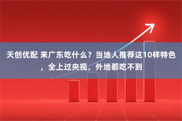 天创优配 来广东吃什么？当地人推荐这10样特色，全上过央视，外地都吃不到