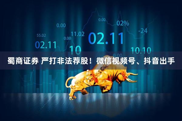 蜀商证券 严打非法荐股！微信视频号、抖音出手
