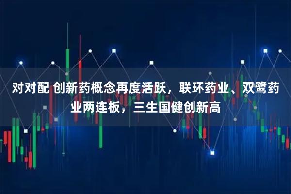 对对配 创新药概念再度活跃，联环药业、双鹭药业两连板，三生国健创新高
