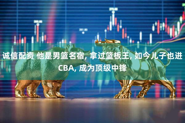 诚信配资 他是男篮名宿, 拿过篮板王, 如今儿子也进CBA, 成为顶级中锋