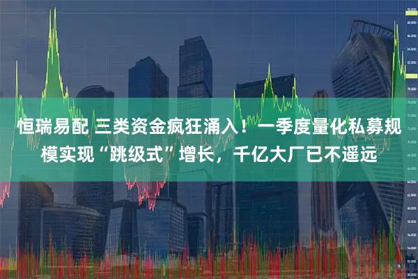 恒瑞易配 三类资金疯狂涌入！一季度量化私募规模实现“跳级式”增长，千亿大厂已不遥远