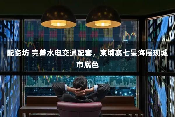 配资坊 完善水电交通配套，柬埔寨七星海展现城市底色