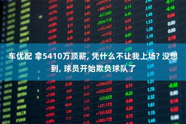 车优配 拿5410万顶薪, 凭什么不让我上场? 没想到, 球员开始欺负球队了