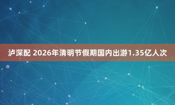 泸深配 2026年清明节假期国内出游1.35亿人次