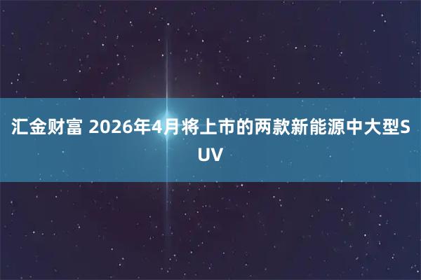 汇金财富 2026年4月将上市的两款新能源中大型SUV