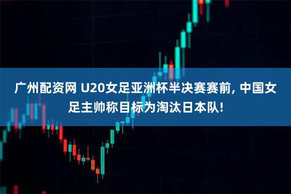 广州配资网 U20女足亚洲杯半决赛赛前, 中国女足主帅称目标为淘汰日本队!