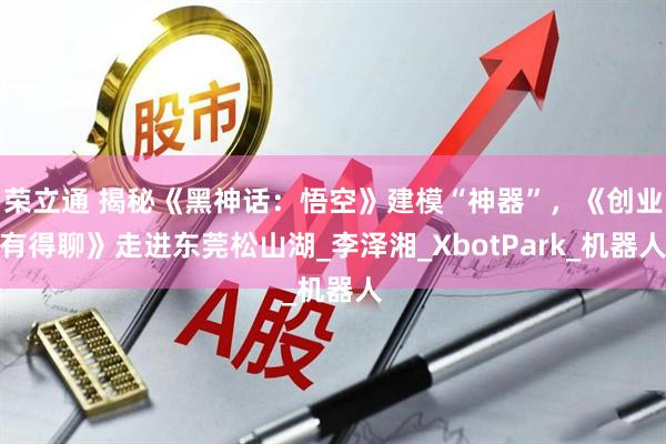 荣立通 揭秘《黑神话：悟空》建模“神器”，《创业有得聊》走进东莞松山湖_李泽湘_XbotPark_机器人